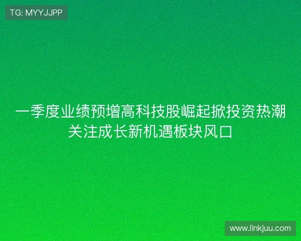 一季度业绩预增高科技股崛起掀投资热潮关注成长新机遇板块风口 一季度业绩预增高科技股崛起掀投资热潮关注成长新机遇板块风口